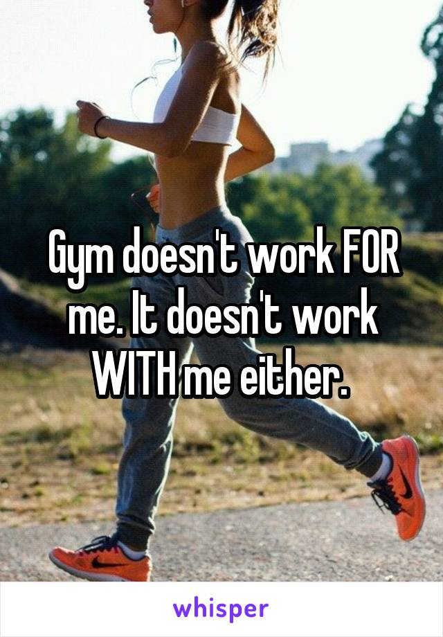 Gym doesn't work FOR me. It doesn't work WITH me either. 