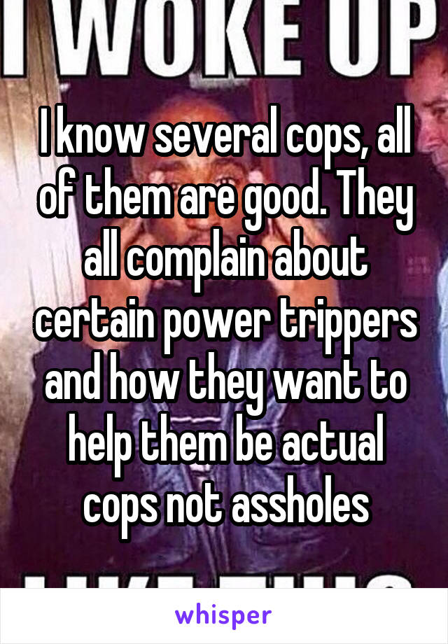 I know several cops, all of them are good. They all complain about certain power trippers and how they want to help them be actual cops not assholes