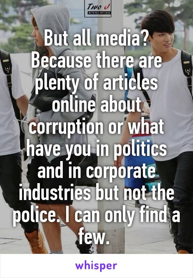 But all media? Because there are plenty of articles online about corruption or what have you in politics and in corporate industries but not the police. I can only find a few. 