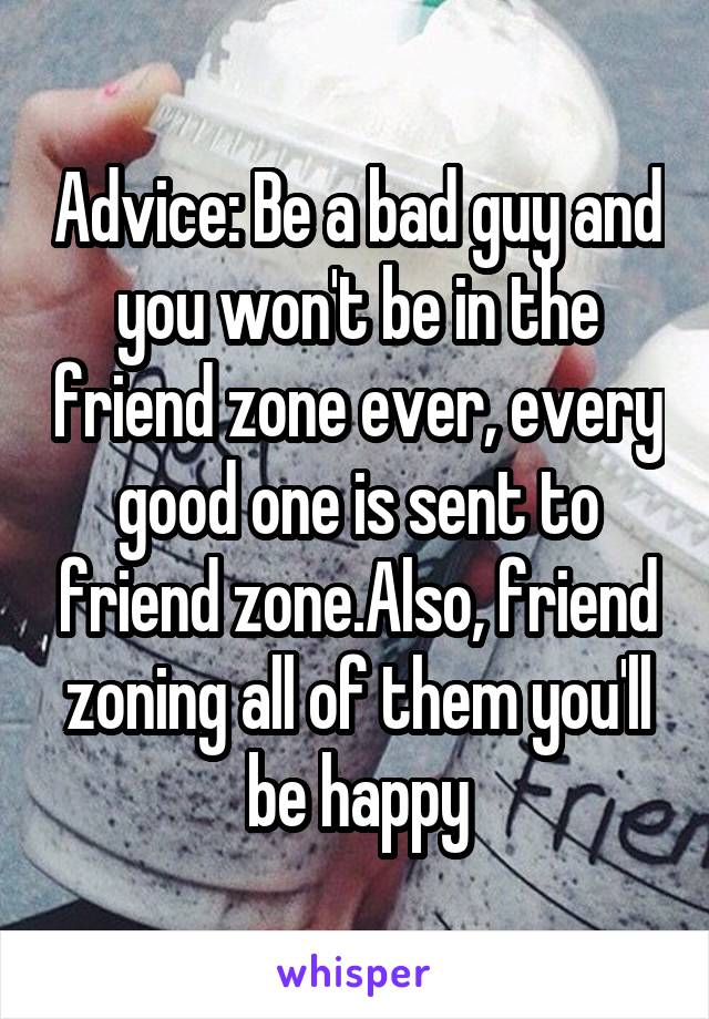 Advice: Be a bad guy and you won't be in the friend zone ever, every good one is sent to friend zone.Also, friend zoning all of them you'll be happy