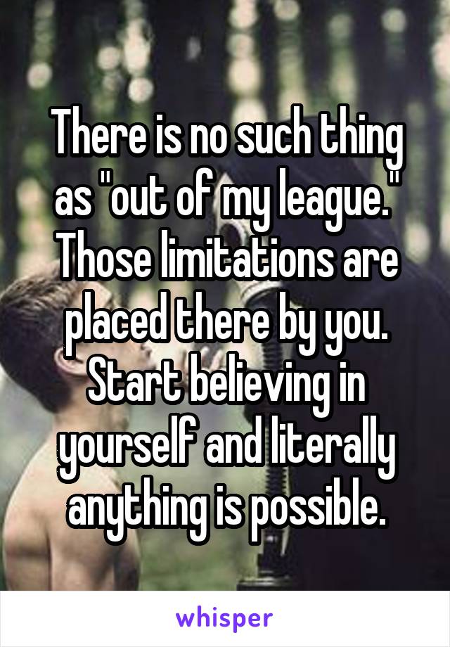 There is no such thing as "out of my league." Those limitations are placed there by you. Start believing in yourself and literally anything is possible.