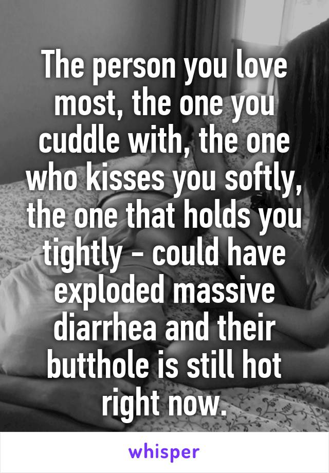 The person you love most, the one you cuddle with, the one who kisses you softly, the one that holds you tightly - could have exploded massive diarrhea and their butthole is still hot right now.