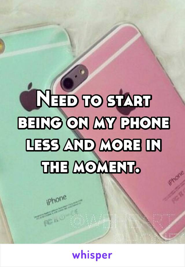 Need to start being on my phone less and more in the moment. 