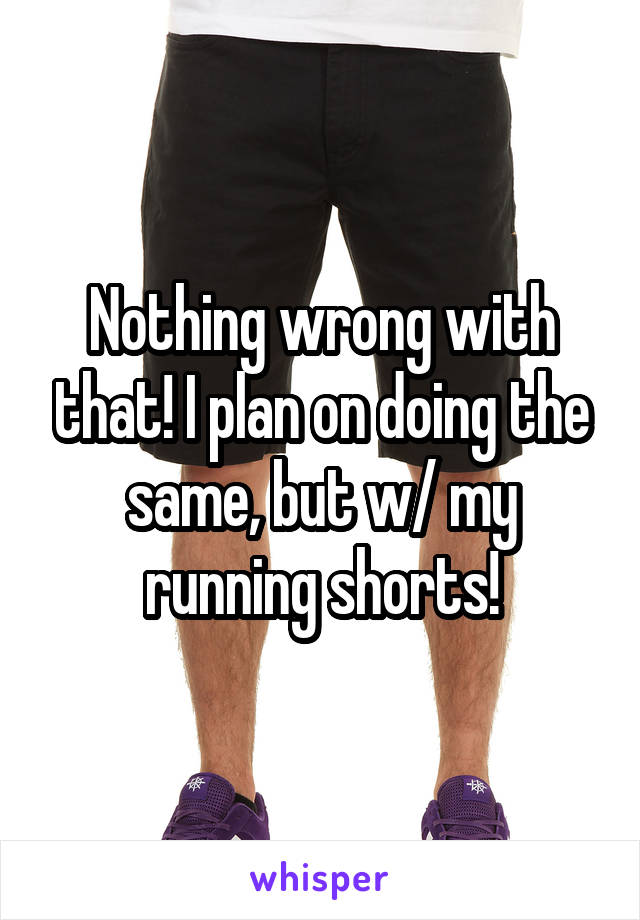 Nothing wrong with that! I plan on doing the same, but w/ my running shorts!