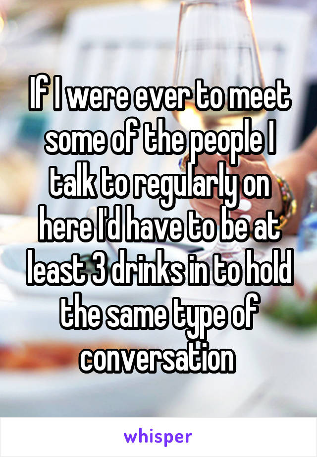 If I were ever to meet some of the people I talk to regularly on here I'd have to be at least 3 drinks in to hold the same type of conversation 