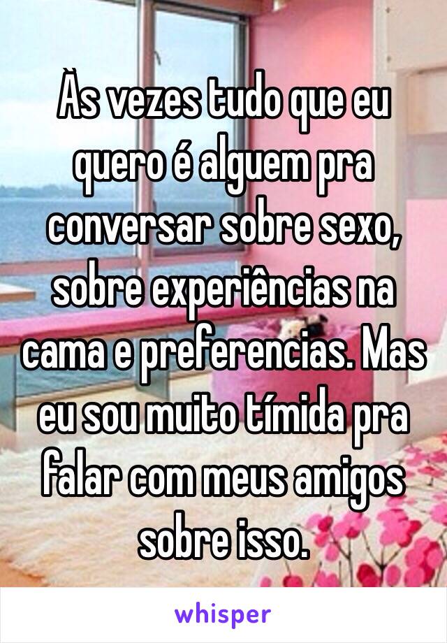 Às vezes tudo que eu quero é alguem pra conversar sobre sexo, sobre experiências na cama e preferencias. Mas eu sou muito tímida pra falar com meus amigos sobre isso. 