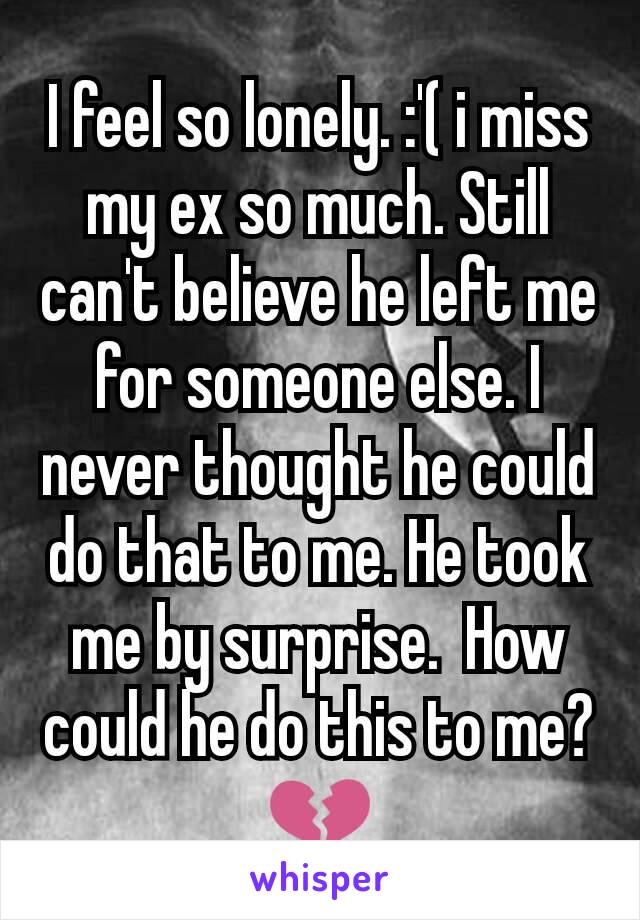 I feel so lonely. :'( i miss my ex so much. Still can't believe he left me for someone else. I never thought he could do that to me. He took me by surprise.  How could he do this to me? 💔