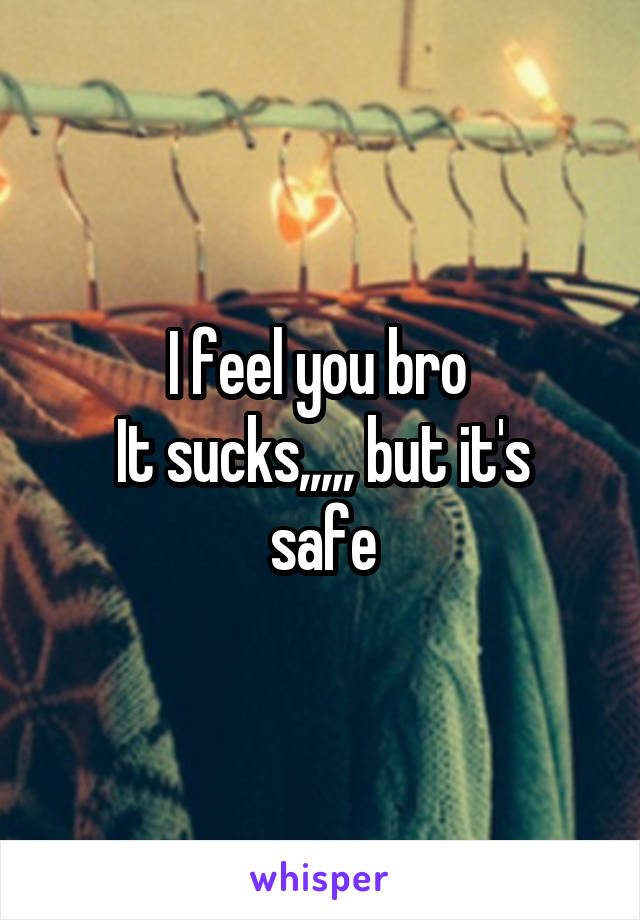 I feel you bro 
It sucks,,,,, but it's safe