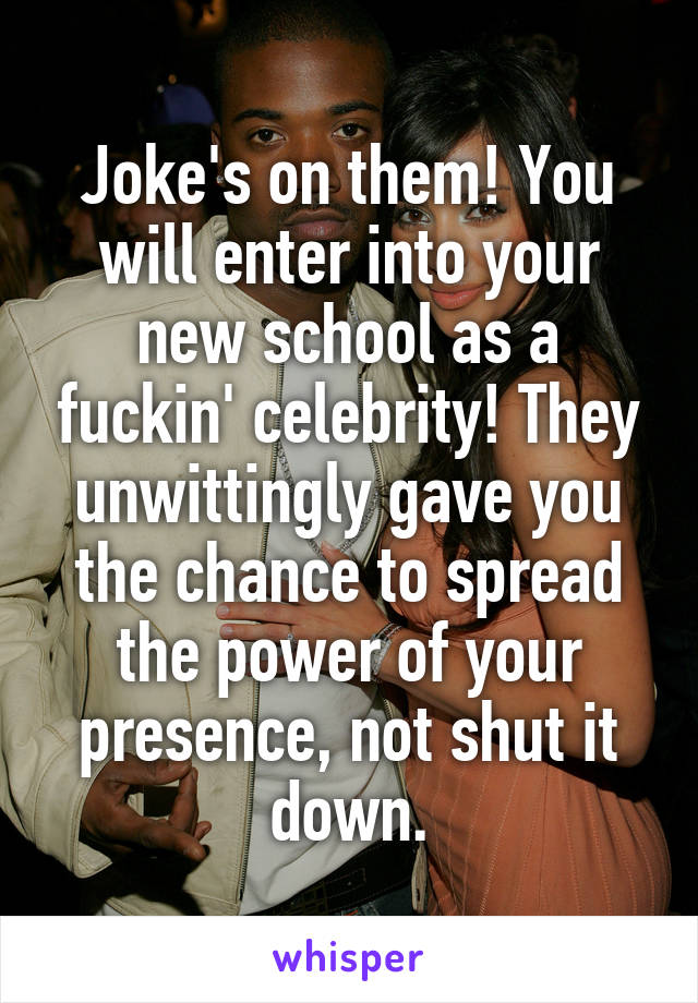 Joke's on them! You will enter into your new school as a fuckin' celebrity! They unwittingly gave you the chance to spread the power of your presence, not shut it down.