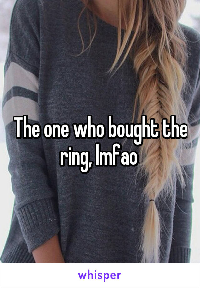 The one who bought the ring, lmfao 