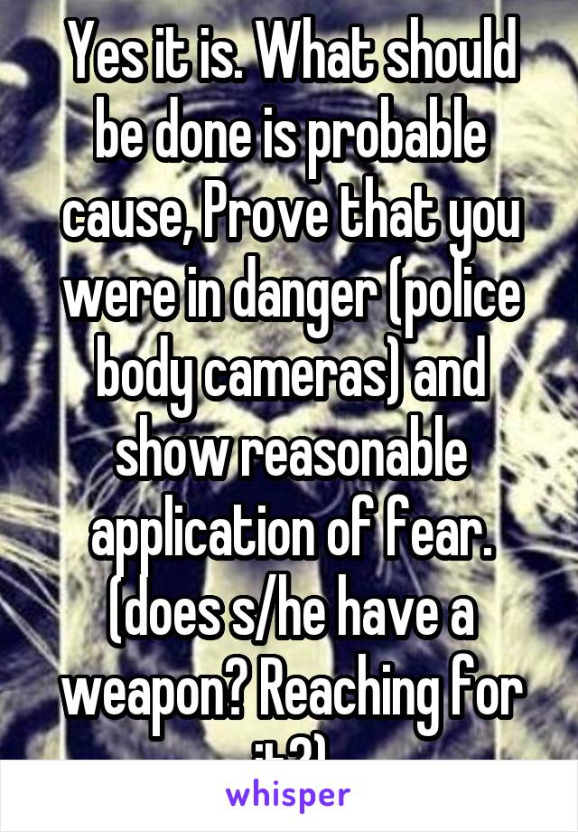 Yes it is. What should be done is probable cause, Prove that you were in danger (police body cameras) and show reasonable application of fear. (does s/he have a weapon? Reaching for it?)