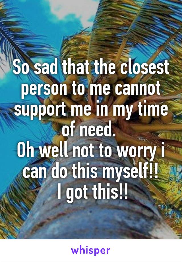 So sad that the closest person to me cannot support me in my time of need. 
Oh well not to worry i can do this myself!!
 I got this!!