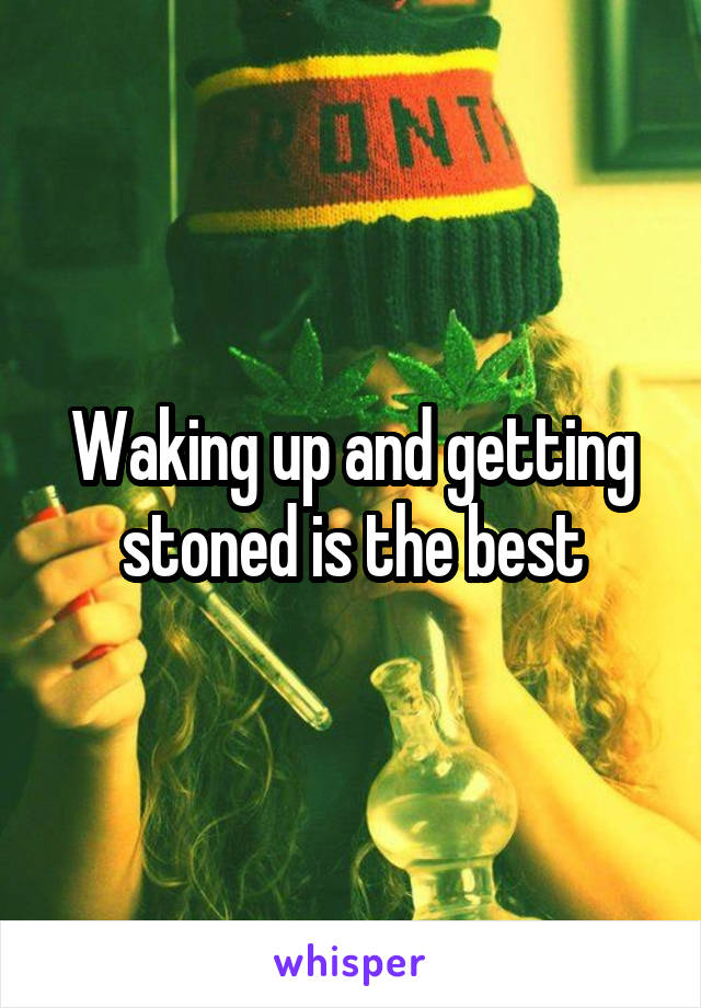 Waking up and getting stoned is the best