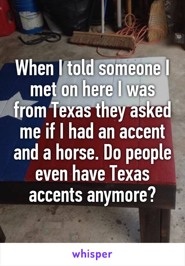 When I told someone I met on here I was from Texas they asked me if I had an accent and a horse. Do people even have Texas accents anymore?