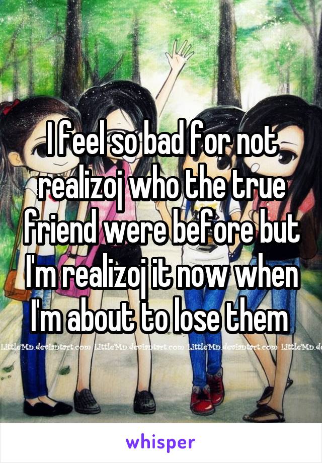 I feel so bad for not realizoj who the true friend were before but I'm realizoj it now when I'm about to lose them 