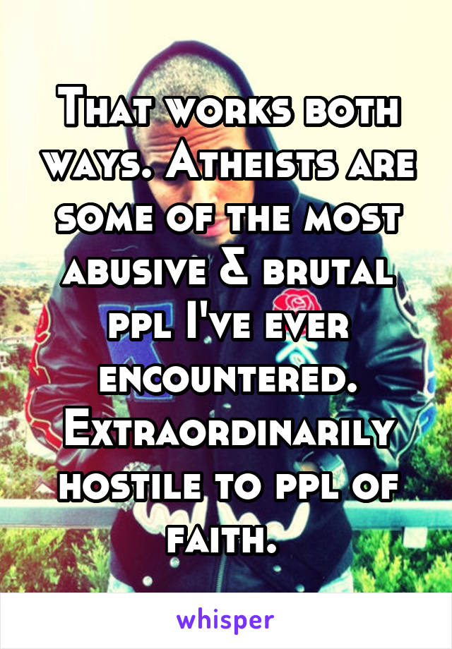 That works both ways. Atheists are some of the most abusive & brutal ppl I've ever encountered. Extraordinarily hostile to ppl of faith. 