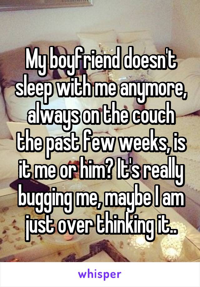 My boyfriend doesn't sleep with me anymore, always on the couch the past few weeks, is it me or him? It's really bugging me, maybe I am just over thinking it..