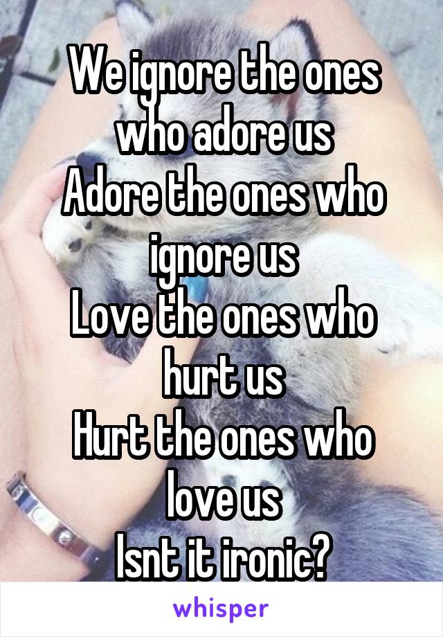 We ignore the ones who adore us
Adore the ones who ignore us
Love the ones who hurt us
Hurt the ones who love us
Isnt it ironic?