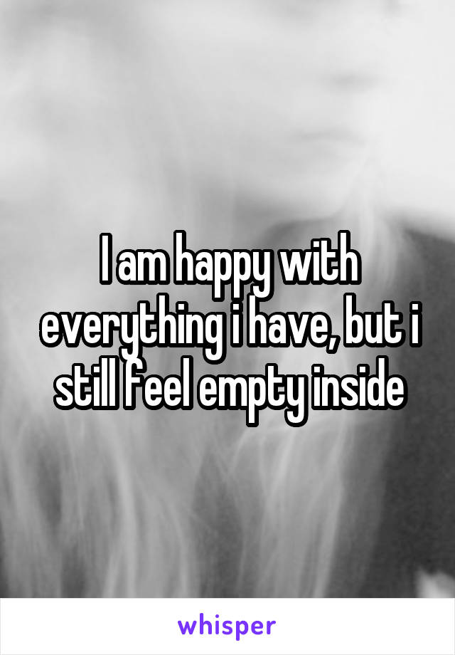 I am happy with everything i have, but i still feel empty inside