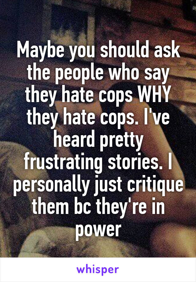 Maybe you should ask the people who say they hate cops WHY they hate cops. I've heard pretty frustrating stories. I personally just critique them bc they're in power