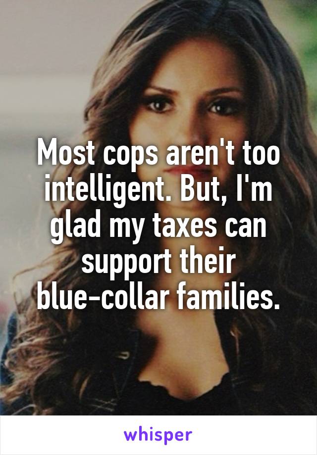 Most cops aren't too intelligent. But, I'm glad my taxes can support their blue-collar families.