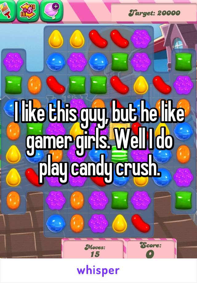 I like this guy, but he like gamer girls. Well I do play candy crush.