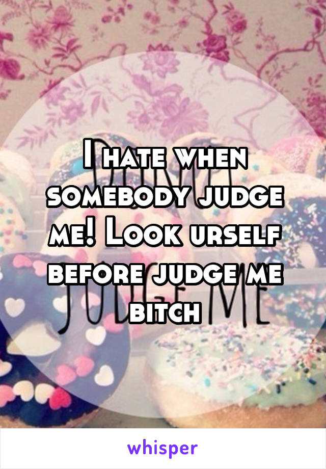 I hate when somebody judge me! Look urself before judge me bitch