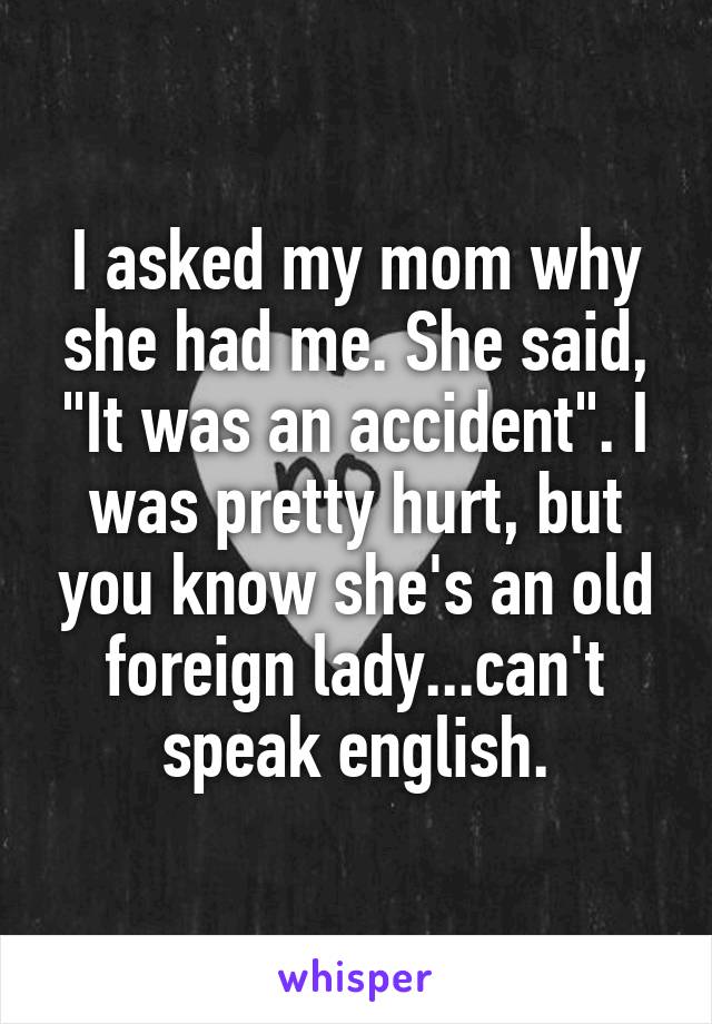 I asked my mom why she had me. She said, "It was an accident". I was pretty hurt, but you know she's an old foreign lady...can't speak english.