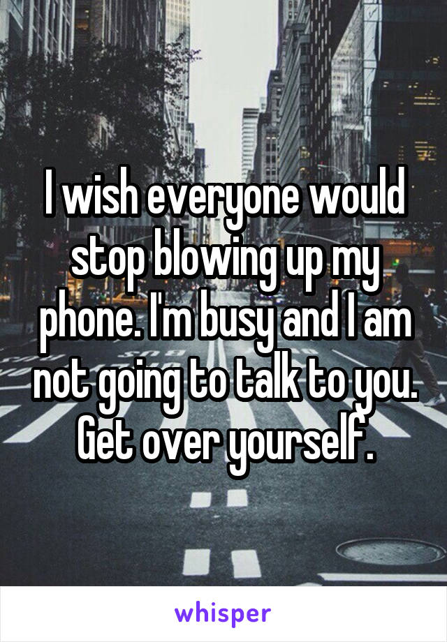 I wish everyone would stop blowing up my phone. I'm busy and I am not going to talk to you. Get over yourself.