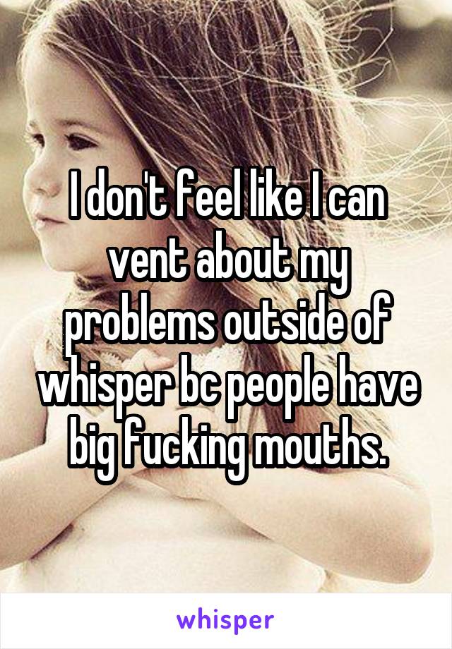 I don't feel like I can vent about my problems outside of whisper bc people have big fucking mouths.