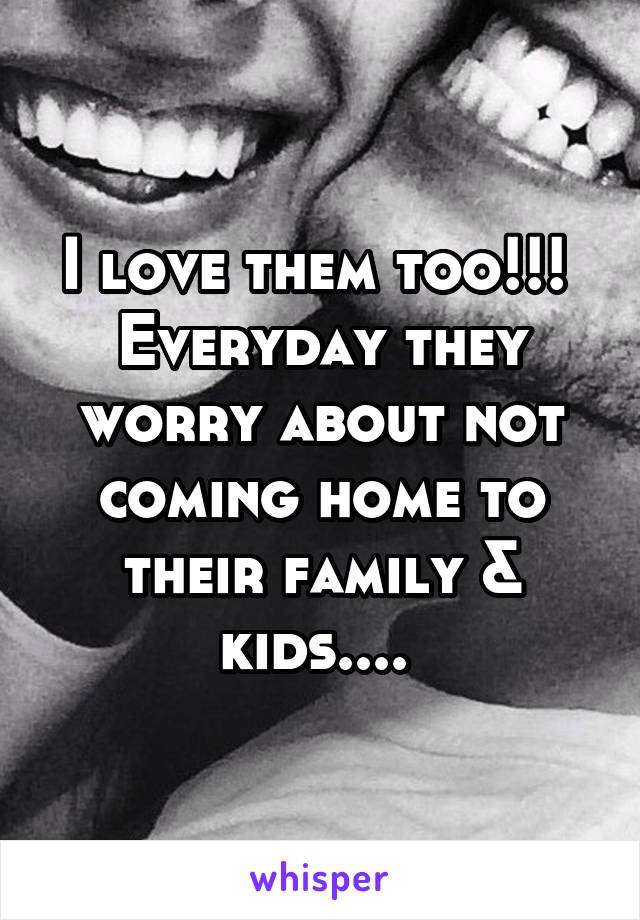 I love them too!!! 
Everyday they worry about not coming home to their family & kids.... 