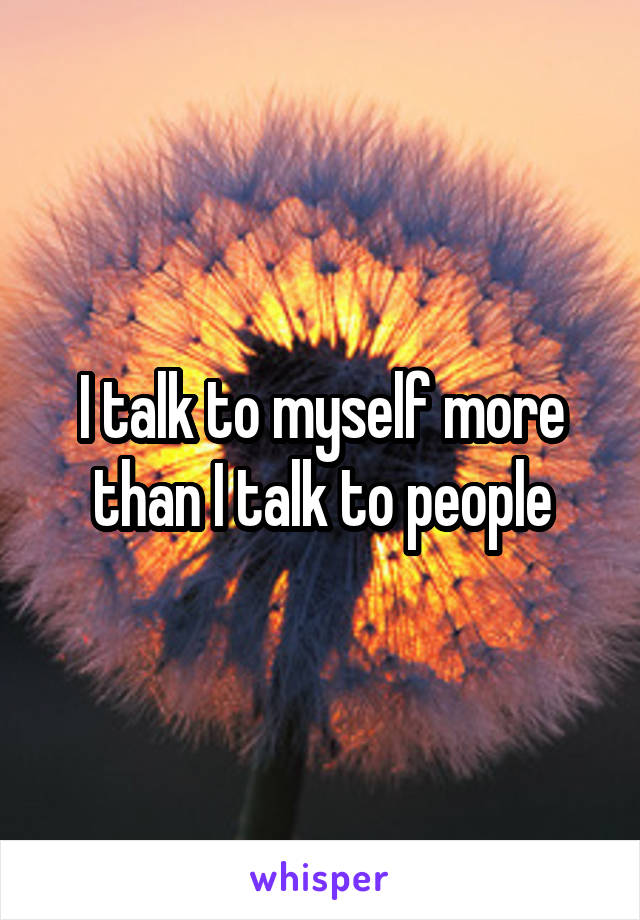 I talk to myself more than I talk to people