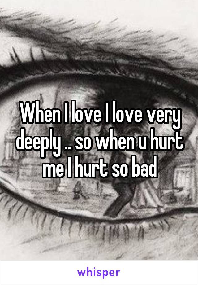 When I love I love very deeply .. so when u hurt me I hurt so bad