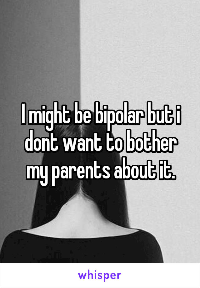 I might be bipolar but i dont want to bother my parents about it.