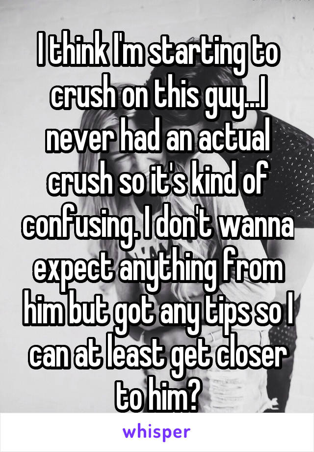 I think I'm starting to crush on this guy...I never had an actual crush so it's kind of confusing. I don't wanna expect anything from him but got any tips so I can at least get closer to him?