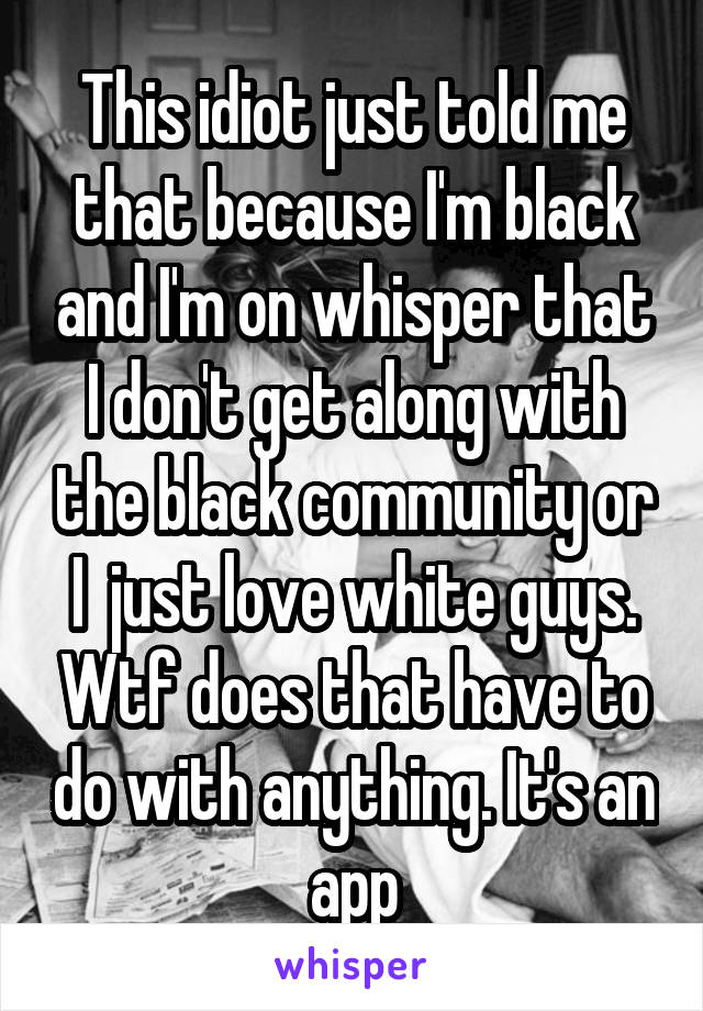 This idiot just told me that because I'm black and I'm on whisper that I don't get along with the black community or I  just love white guys. Wtf does that have to do with anything. It's an app