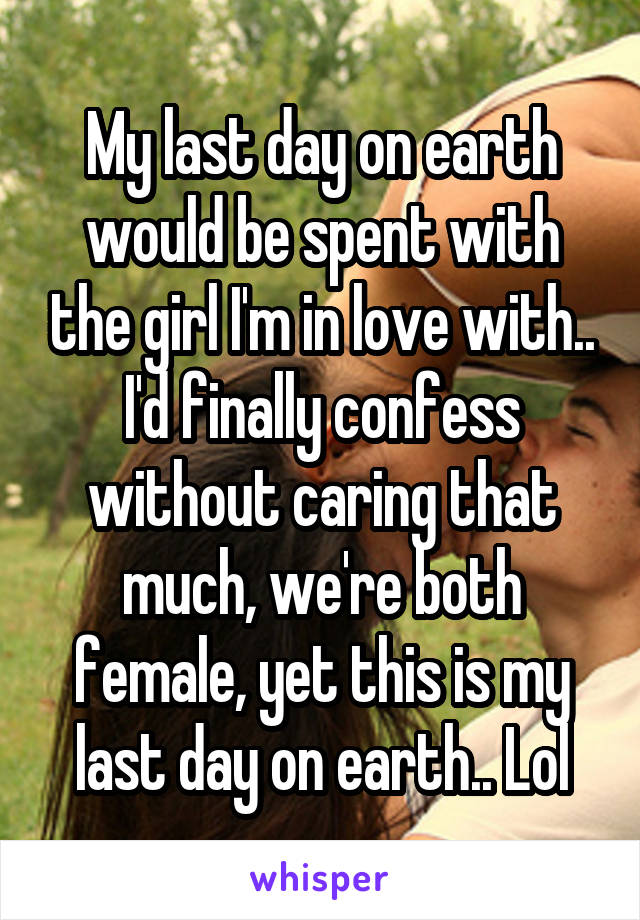 My last day on earth would be spent with the girl I'm in love with.. I'd finally confess without caring that much, we're both female, yet this is my last day on earth.. Lol