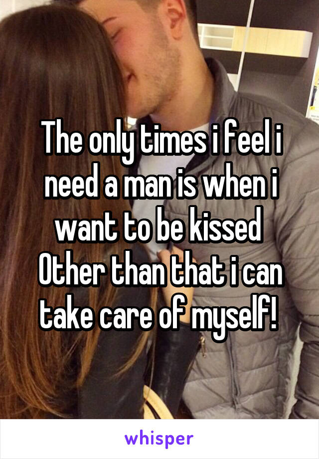 The only times i feel i need a man is when i want to be kissed 
Other than that i can take care of myself! 