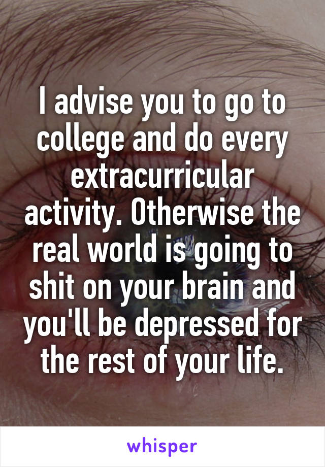 I advise you to go to college and do every extracurricular activity. Otherwise the real world is going to shit on your brain and you'll be depressed for the rest of your life.