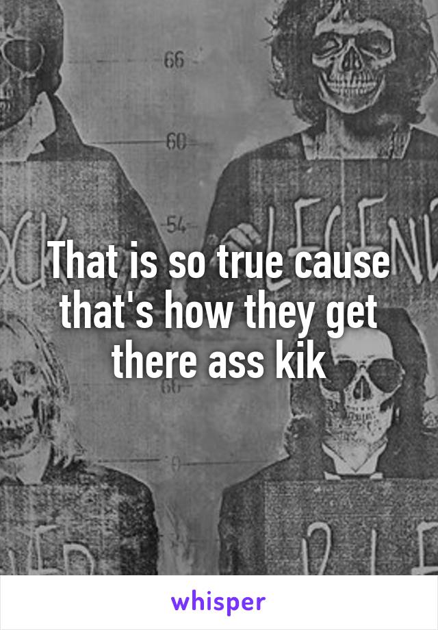 That is so true cause that's how they get there ass kik