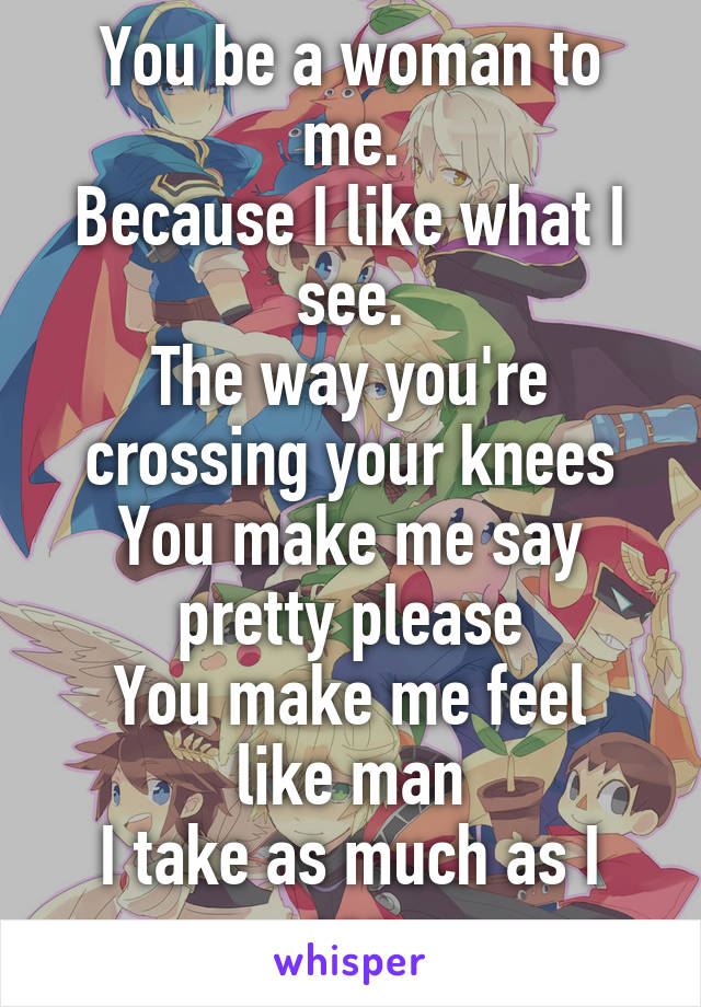 You be a woman to me.
Because I like what I see.
The way you're crossing your knees
You make me say pretty please
You make me feel like man
I take as much as I can