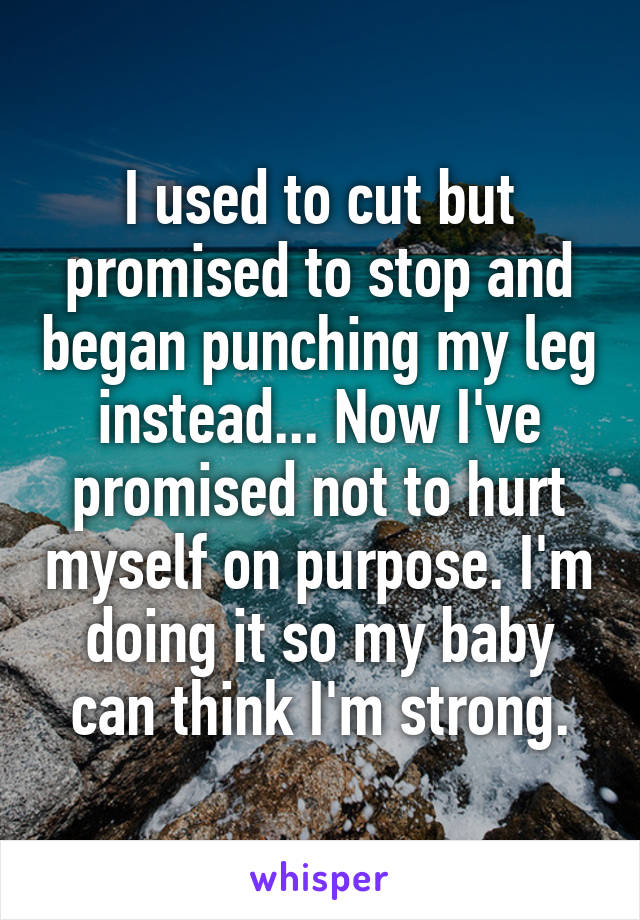 I used to cut but promised to stop and began punching my leg instead... Now I've promised not to hurt myself on purpose. I'm doing it so my baby can think I'm strong.