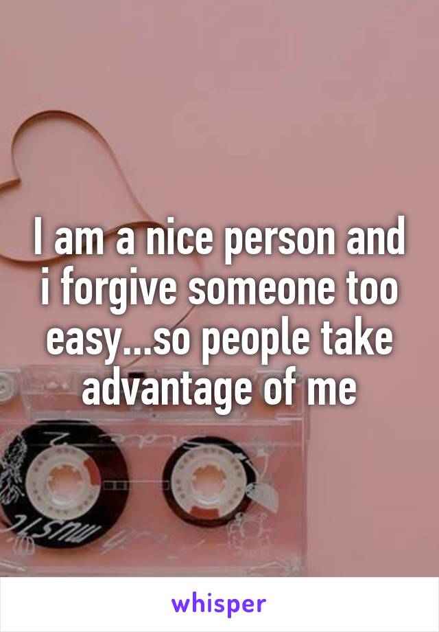 I am a nice person and i forgive someone too easy...so people take advantage of me