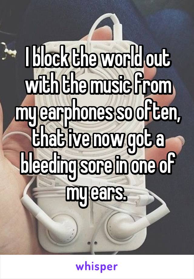 I block the world out with the music from my earphones so often, that ive now got a bleeding sore in one of my ears. 
