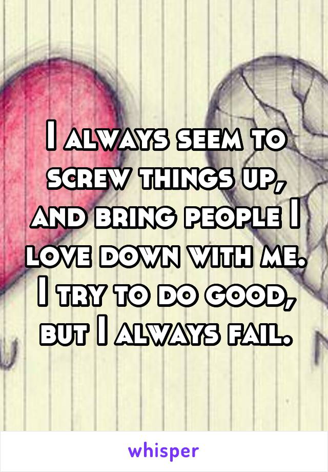 I always seem to screw things up, and bring people I love down with me. I try to do good, but I always fail.