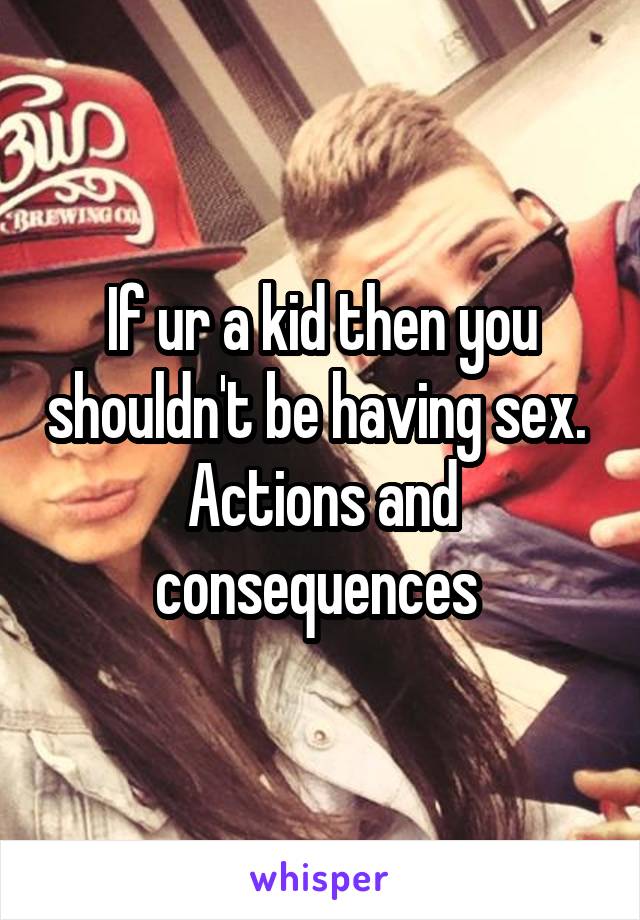 If ur a kid then you shouldn't be having sex. 
Actions and consequences 