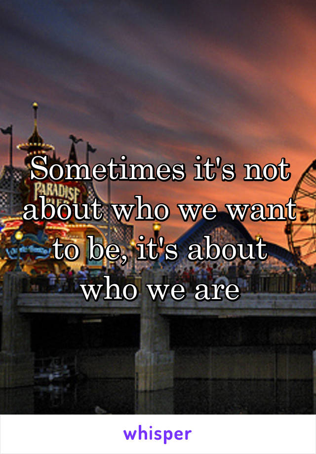 Sometimes it's not about who we want to be, it's about who we are