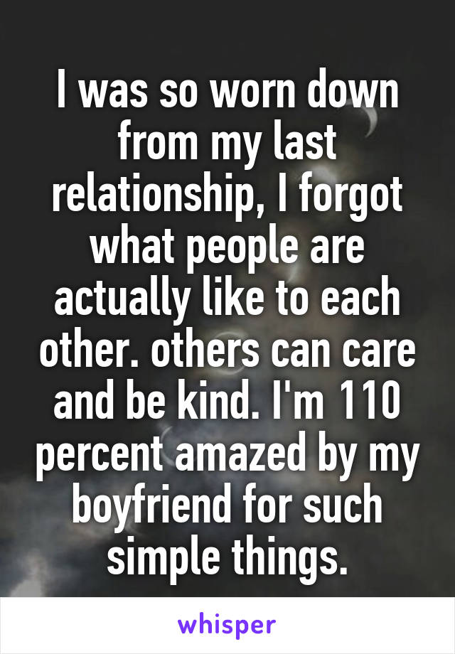 I was so worn down from my last relationship, I forgot what people are actually like to each other. others can care and be kind. I'm 110 percent amazed by my boyfriend for such simple things.