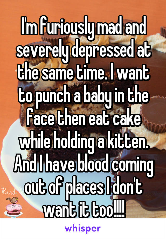 I'm furiously mad and severely depressed at the same time. I want to punch a baby in the face then eat cake while holding a kitten. And I have blood coming out of places I don't want it too!!!!