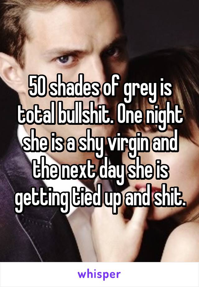 50 shades of grey is total bullshit. One night she is a shy virgin and the next day she is getting tied up and shit.